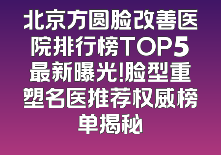 北京方圆脸改善医院排行榜TOP5最新曝光！脸型重塑名医推荐权威榜单揭秘
