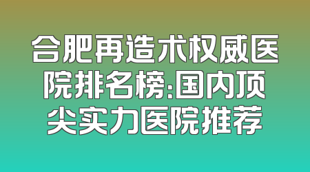 合肥再造术权威医院排名榜：国内顶尖实力医院推荐