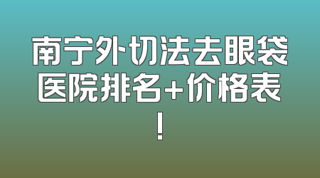 南宁外切法去眼袋医院排名+价格表!