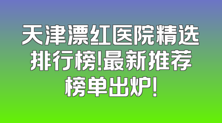 天津漂红医院精选排行榜！最新推荐榜单出炉！