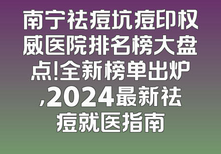 南宁祛痘坑痘印权威医院排名榜大盘点！全新榜单出炉，2024最新祛痘就医指南