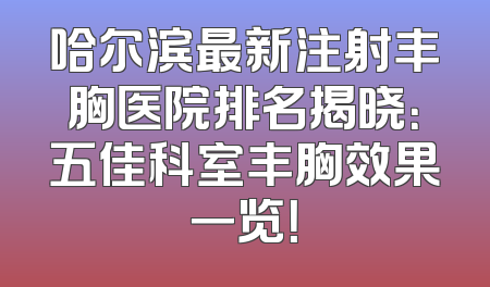 哈尔滨最新注射丰胸医院排名揭晓：五佳科室丰胸效果一览！