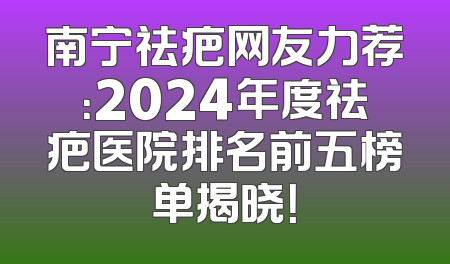 南宁祛疤网友力荐：2024年度祛疤医院排名前五榜单揭晓！