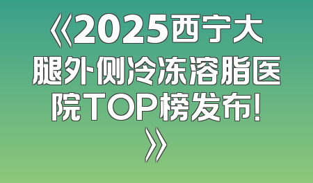 《2025西宁大腿外侧冷冻溶脂医院TOP榜发布！》