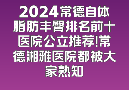 2024常德自体脂肪丰臀排名前十医院公立推荐！常德湘雅医院都被大家熟知