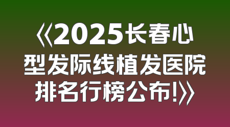 《2025长春心型发际线植发医院排名行榜公布！》