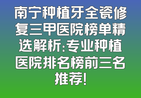 南宁种植牙全瓷修复三甲医院榜单精选解析：专业种植医院排名榜前三名推荐！