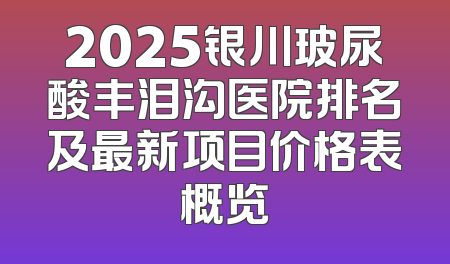 2025银川玻尿酸丰泪沟医院排名及最新项目价格表概览