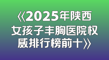 《2025年陕西女孩子丰胸医院权威排行榜前十》