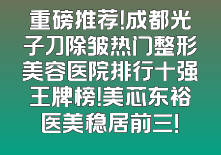 重磅推荐！成都光子刀除皱热门整形美容医院排行十强王牌榜！美芯东裕医美稳居前三！