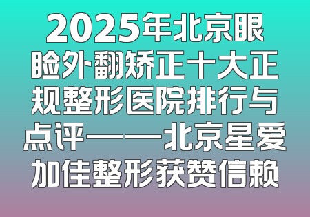 2025年北京眼睑外翻矫正十大正规整形医院排行与点评——北京星爱加佳整形获赞信赖