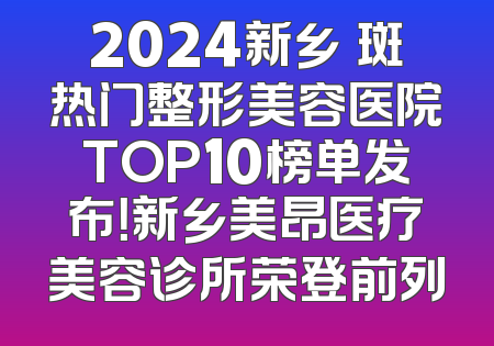 2024新乡袪斑热门整形美容医院TOP10榜单发布！新乡美昂医疗美容诊所荣登前列