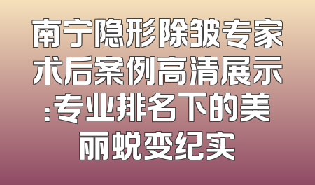 南宁隐形除皱专家术后案例高清展示：专业排名下的美丽蜕变纪实