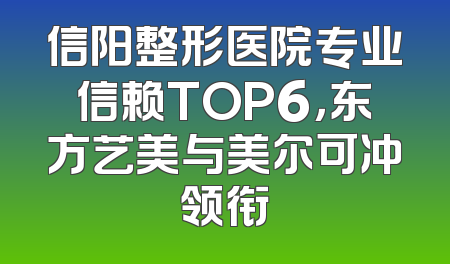 信阳整形医院专业信赖TOP6，东方艺美与美尔可冲领衔