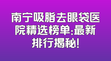 南宁吸脂去眼袋医院精选榜单：最新排行揭秘！