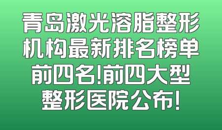 青岛激光溶脂整形机构最新排名榜单前四名！前四大型整形医院公布！
