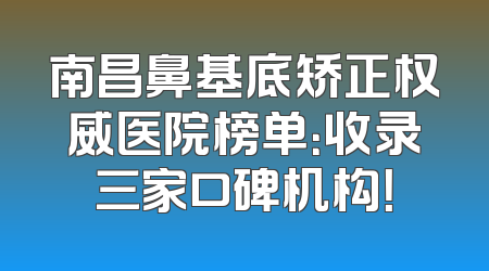 南昌鼻基底矫正权威医院榜单：收录三家口碑机构！