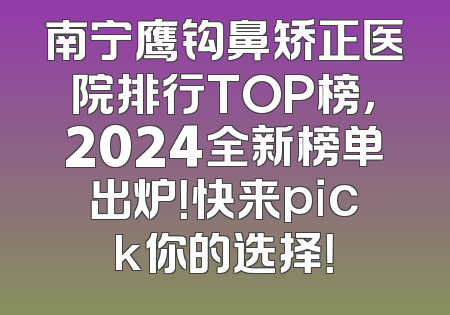 南宁鹰钩鼻矫正医院排行TOP榜，2024全新榜单出炉！快来pick你的选择！