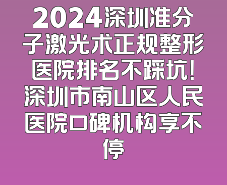 2024深圳准分子激光术正规整形医院排名不踩坑！深圳市南山区人民医院口碑机构享不停