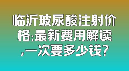 临沂玻尿酸注射价格：最新费用解读，一次要多少钱？