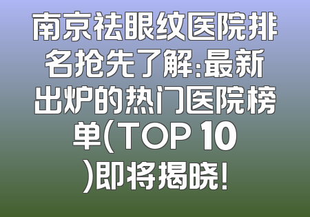 南京祛眼纹医院排名抢先了解：最新出炉的热门医院榜单（TOP 10）即将揭晓！