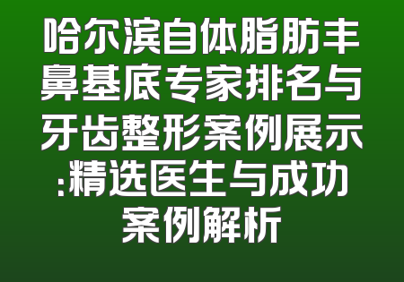 哈尔滨自体脂肪丰鼻基底专家排名与牙齿整形案例展示：精选医生与成功案例解析
