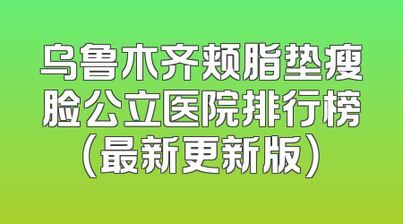 乌鲁木齐颊脂垫瘦脸公立医院排行榜（最新更新版）