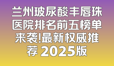 兰州玻尿酸丰唇珠医院排名前五榜单来袭！最新权威推荐 2025版