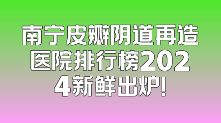 南宁皮瓣阴道再造医院排行榜2024新鲜出炉!