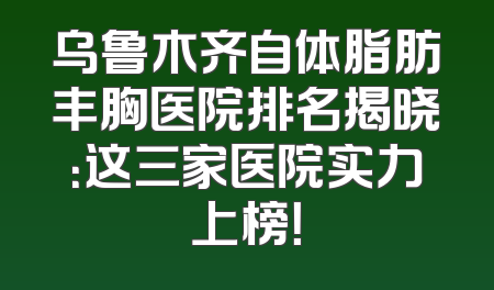乌鲁木齐自体脂肪丰胸医院排名揭晓：这三家医院实力上榜！