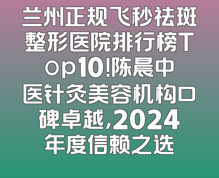 兰州正规飞秒祛斑整形医院排行榜Top10！陈晨中医针灸美容机构口碑卓越，2024年度信赖之选