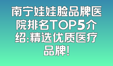 南宁娃娃脸品牌医院排名TOP5介绍：精选优质医疗品牌！