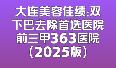 大连美容佳绩：双下巴去除首选医院前三甲363医院(2025版)