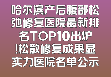 哈尔滨产后腹部松弛修复医院最新排名TOP10出炉！松散修复成果显实力医院名单公示