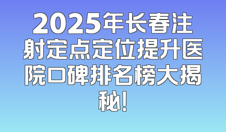 2025年长春注射定点定位提升医院口碑排名榜大揭秘！