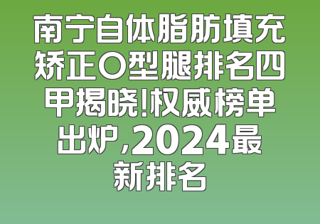 南宁自体脂肪填充矫正O型腿排名四甲揭晓！权威榜单出炉，2024最新排名