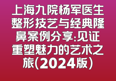 上海九院杨军医生整形技艺与经典隆鼻案例分享：见证重塑魅力的艺术之旅（2024版）