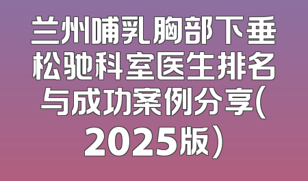 兰州哺乳胸部下垂松驰科室医生排名与成功案例分享（2025版）