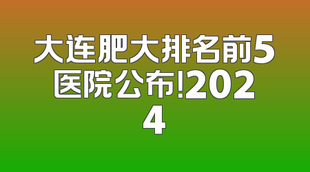 大连肥大排名前5医院公布！2024