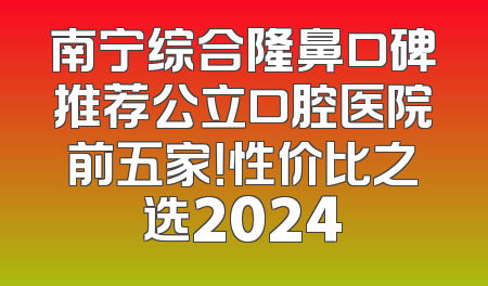 南宁综合隆鼻口碑推荐公立口腔医院前五家！性价比之选2024