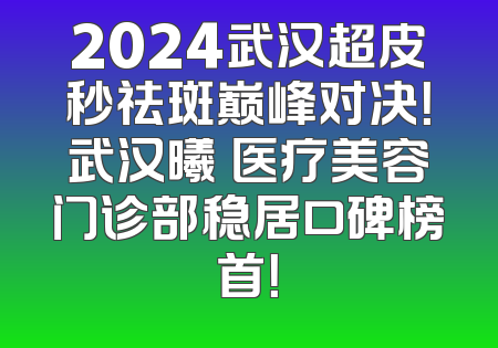 2024武汉超皮秒祛斑巅峰对决！武汉曦玥医疗美容门诊部稳居口碑榜首！