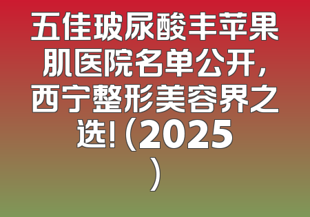 五佳玻尿酸丰苹果肌医院名单公开，西宁整形美容界之选! (2025)