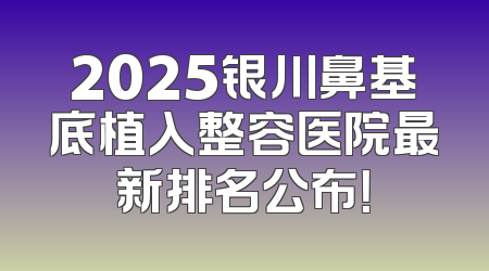 2025银川鼻基底植入整容医院最新排名公布！