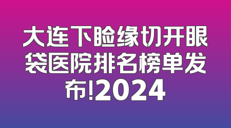 大连下睑缘切开眼袋医院排名榜单发布!2024