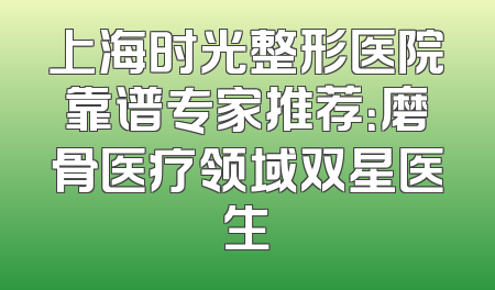 上海时光整形医院靠谱专家推荐：磨骨医疗领域双星医生