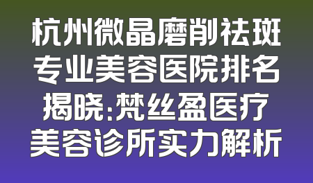 杭州微晶磨削祛斑专业美容医院排名揭晓：梵丝盈医疗美容诊所实力解析