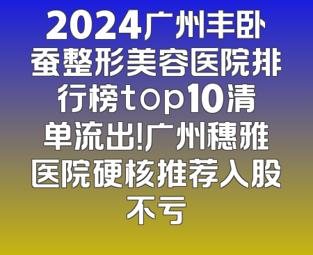 2024广州丰卧蚕整形美容医院排行榜top10清单流出！广州穗雅医院硬核推荐入股不亏