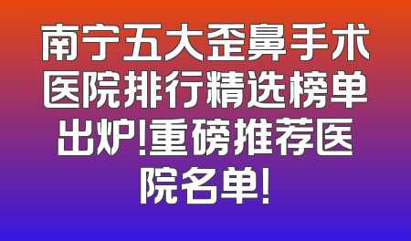 南宁五大歪鼻手术医院排行精选榜单出炉！重磅推荐医院名单！