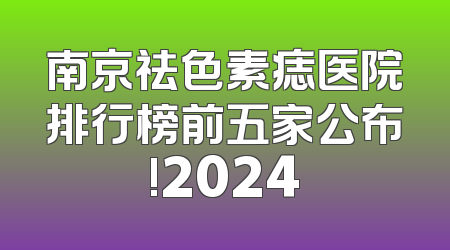 南京祛色素痣医院排行榜前五家公布!2024