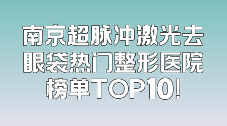 南京超脉冲激光去眼袋热门整形医院榜单TOP10！